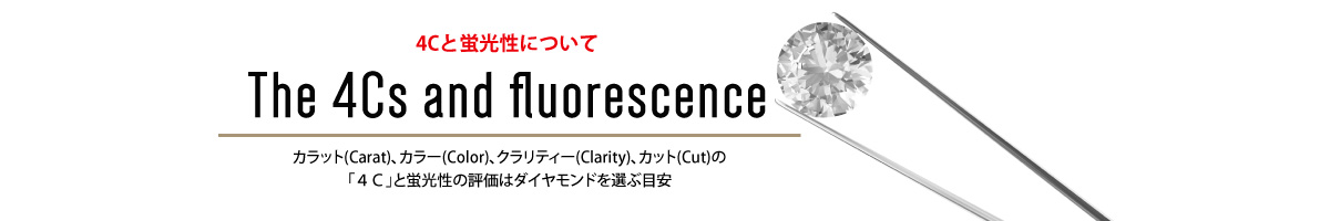 4Cと蛍光性について The 4Cs and fluorescence カラット(Carat)、カラー(Color)、クラリティー(Clarity)、カット(Cut)の「４Ｃ」と蛍光性の評価はダイヤモンドを選ぶ目安