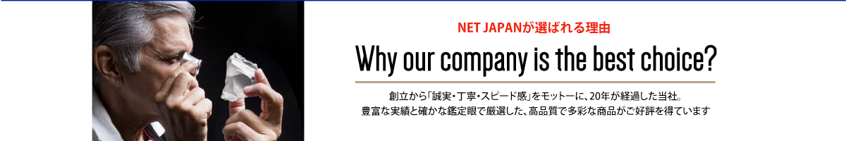 NET JAPANが選ばれる理由 The reason why our company is the best choice 創立から「誠実・丁寧・スピード感」をモットーに、20年が経過した当社。豊富な実績と確かな鑑定眼で厳選した、高品質で多彩な商品がご好評を得ています